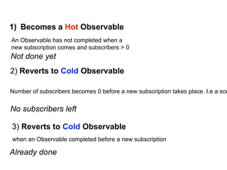 1) Becomes a Hot Observable
An Observable has not completed when a
new subscription comes and subscribers > 0
2) Reverts to Cold Observable
Number of subscribers becomes 0 before a new subscription takes place. I.e a sce
No subscribers left
Not done yet
3) Reverts to Cold Observable
when an Observable completed before a new subscription
Already done
 