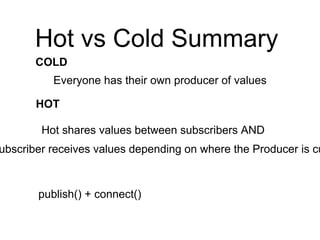 Hot vs Cold Summary
Hot shares values between subscribers AND
ubscriber receives values depending on where the Producer is cu
HOT
COLD
Everyone has their own producer of values
publish() + connect()
 