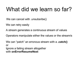 What did we learn so far?
We can cancel with .unsubsribe()
We can retry easily
A stream generates a continuous stream of values
Operators manipulate either the values or the stream/s
We can “patch” an erronous stream with a .catch()
or
Ignore a failing stream altogether
with onErrorResumeNext
 