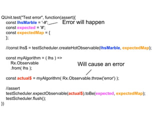 QUnit.test("Test error", function(assert){
const lhsMarble = '-#';
const expected = '#';
const expectedMap = {
};
//const lhs$ = testScheduler.createHotObservable(lhsMarble, expectedMap);
const myAlgorithm = ( lhs ) =>
Rx.Observable
.from( lhs );
const actual$ = myAlgorithm( Rx.Observable.throw('error') );
//assert
testScheduler.expectObservable(actual$).toBe(expected, expectedMap);
testScheduler.flush();
})
Will cause an error
Error will happen
 