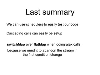 Last summary
We can use schedulers to easily test our code
Cascading calls can easily be setup
switchMap over flatMap when doing ajax calls
because we need it to abandon the stream if
the first condition change
 