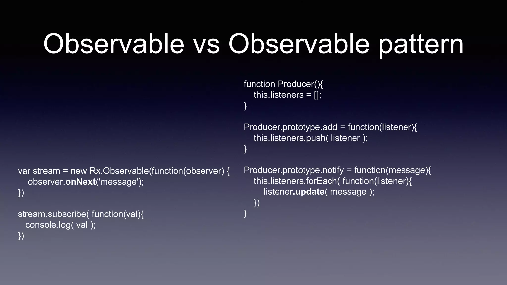 Observable vs Observable pattern
function Producer(){
this.listeners = [];
}
Producer.prototype.add = function(listener){
this.listeners.push( listener );
}
Producer.prototype.notify = function(message){
this.listeners.forEach( function(listener){
listener.update( message );
})
}
var stream = new Rx.Observable(function(observer) {
observer.onNext('message');
})
stream.subscribe( function(val){
console.log( val );
})
 