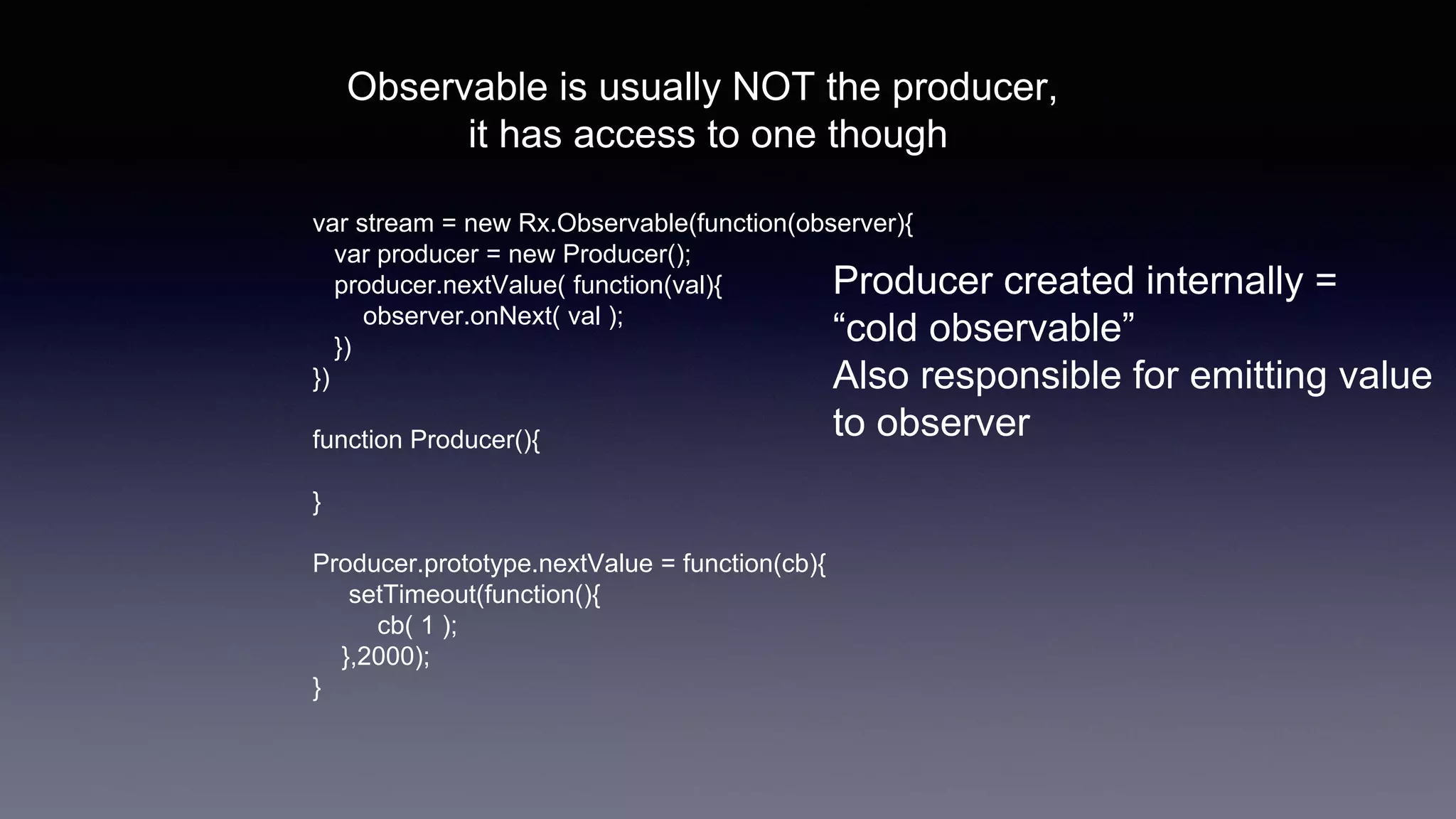 Observable is usually NOT the producer,
it has access to one though
var stream = new Rx.Observable(function(observer){
var producer = new Producer();
producer.nextValue( function(val){
observer.onNext( val );
})
})
function Producer(){
}
Producer.prototype.nextValue = function(cb){
setTimeout(function(){
cb( 1 );
},2000);
}
Producer created internally =
“cold observable”
Also responsible for emitting value
to observer
 