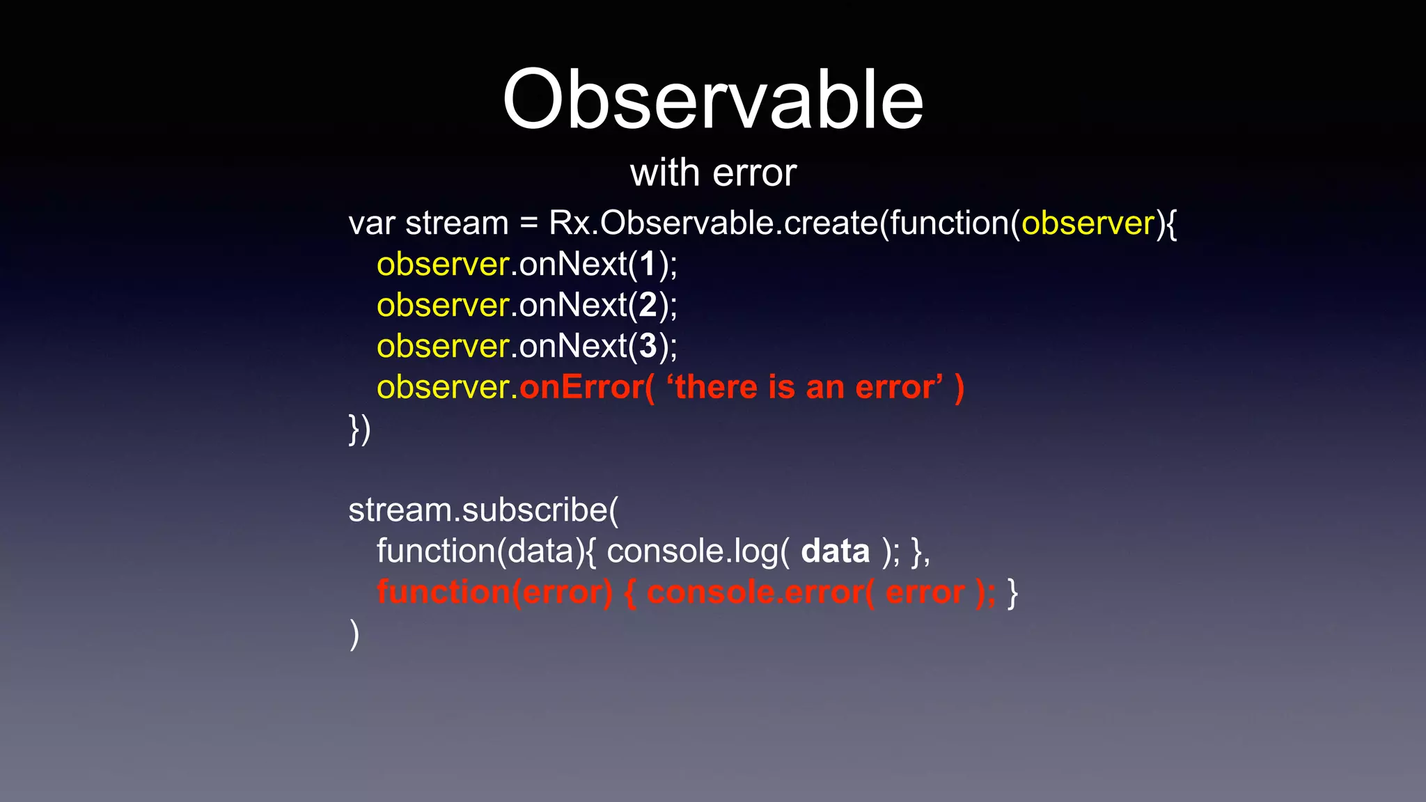 Observable
with error
var stream = Rx.Observable.create(function(observer){
observer.onNext(1);
observer.onNext(2);
observer.onNext(3);
observer.onError( ‘there is an error’ )
})
stream.subscribe(
function(data){ console.log( data ); },
function(error) { console.error( error ); }
)
 