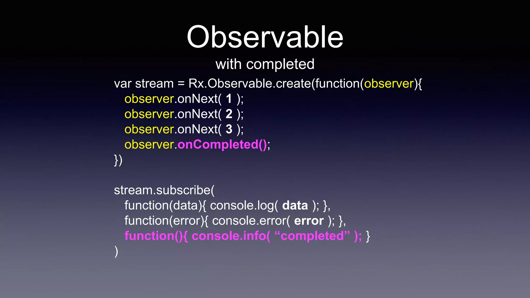 Observable
with completed
var stream = Rx.Observable.create(function(observer){
observer.onNext( 1 );
observer.onNext( 2 );
observer.onNext( 3 );
observer.onCompleted();
})
stream.subscribe(
function(data){ console.log( data ); },
function(error){ console.error( error ); },
function(){ console.info( “completed” ); }
)
 