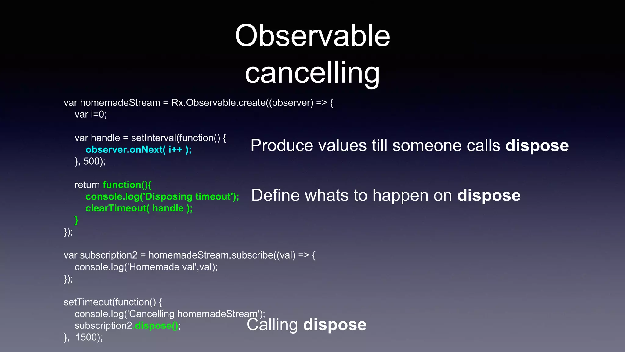 Observable
cancelling
var homemadeStream = Rx.Observable.create((observer) => {
var i=0;
var handle = setInterval(function() {
observer.onNext( i++ );
}, 500);
return function(){
console.log('Disposing timeout');
clearTimeout( handle );
}
});
var subscription2 = homemadeStream.subscribe((val) => {
console.log('Homemade val',val);
});
setTimeout(function() {
console.log('Cancelling homemadeStream');
subscription2.dispose();
}, 1500);
Define whats to happen on dispose
Calling dispose
Produce values till someone calls dispose
 