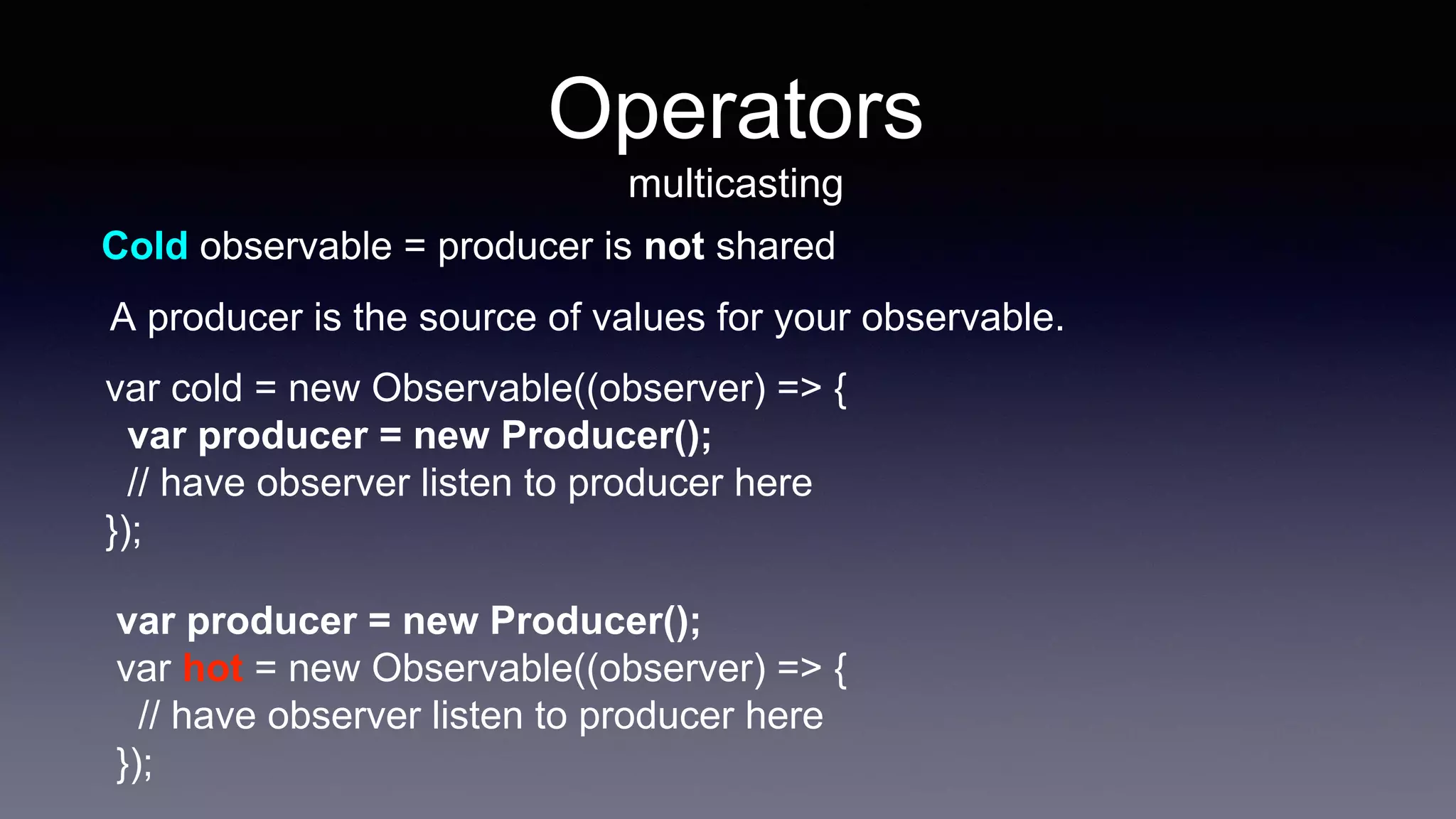 Cold observable = producer is not shared
var cold = new Observable((observer) => {
var producer = new Producer();
// have observer listen to producer here
});
var producer = new Producer();
var hot = new Observable((observer) => {
// have observer listen to producer here
});
A producer is the source of values for your observable.
Operators
multicasting
 