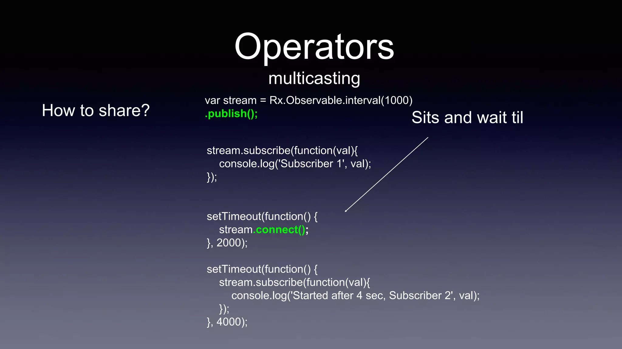 Operators
multicasting
How to share?
stream.subscribe(function(val){
console.log('Subscriber 1', val);
});
setTimeout(function() {
stream.connect();
}, 2000);
setTimeout(function() {
stream.subscribe(function(val){
console.log('Started after 4 sec, Subscriber 2', val);
});
}, 4000);
var stream = Rx.Observable.interval(1000)
.publish();
Sits and wait til
 