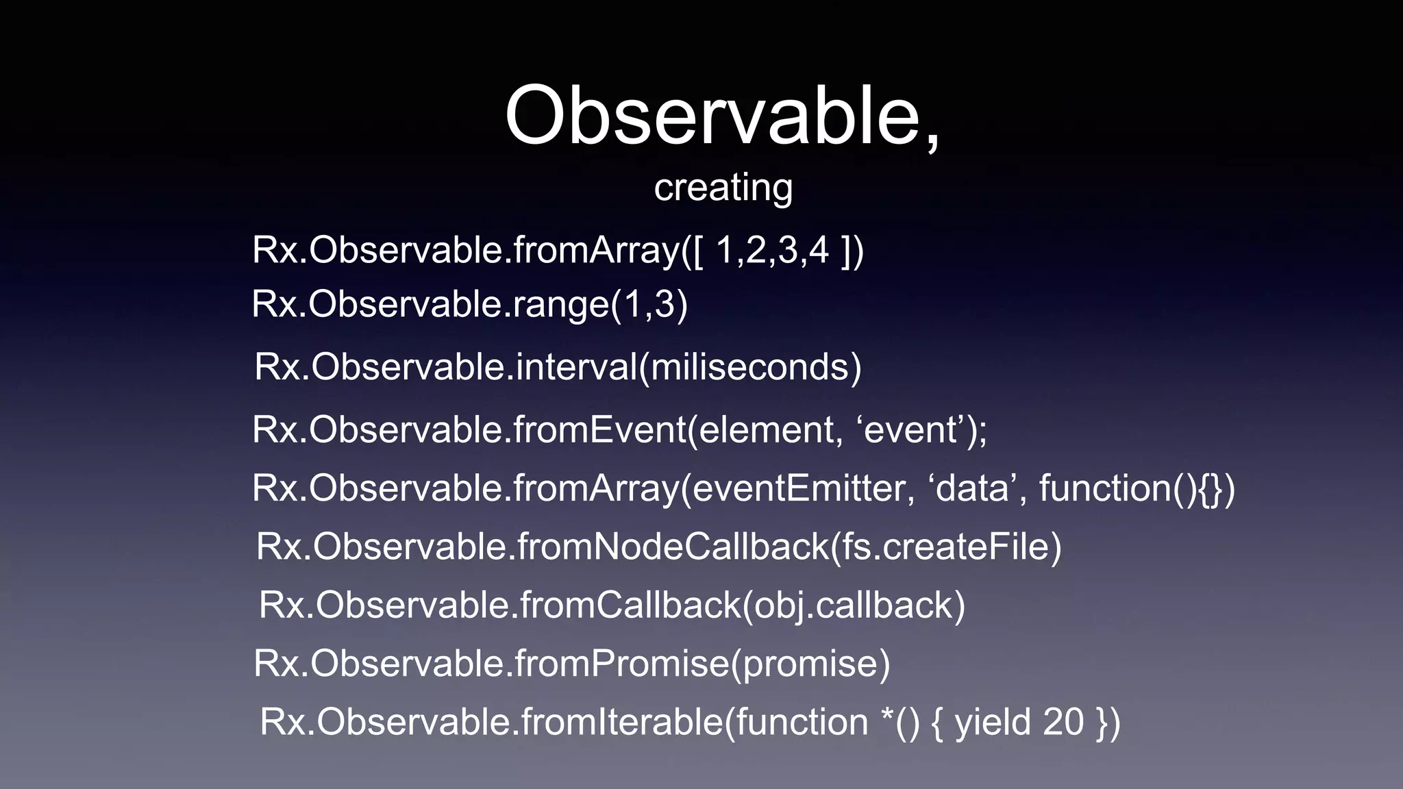 Observable,
creating
Rx.Observable.fromArray([ 1,2,3,4 ])
Rx.Observable.fromEvent(element, ‘event’);
Rx.Observable.fromArray(eventEmitter, ‘data’, function(){})
Rx.Observable.fromNodeCallback(fs.createFile)
Rx.Observable.fromCallback(obj.callback)
Rx.Observable.fromPromise(promise)
Rx.Observable.fromIterable(function *() { yield 20 })
Rx.Observable.range(1,3)
Rx.Observable.interval(miliseconds)
 