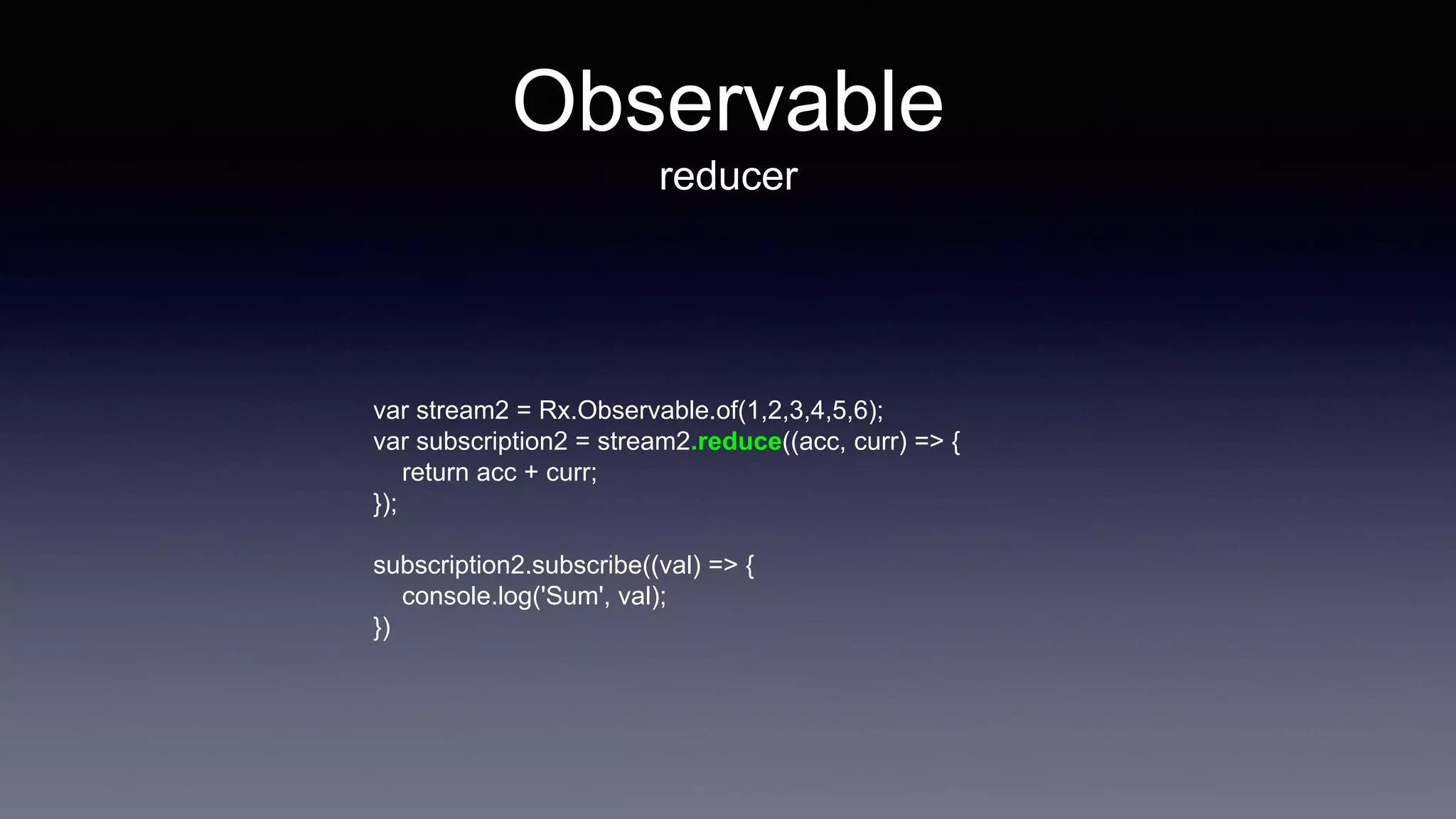 Observable
reducer
var stream2 = Rx.Observable.of(1,2,3,4,5,6);
var subscription2 = stream2.reduce((acc, curr) => {
return acc + curr;
});
subscription2.subscribe((val) => {
console.log('Sum', val);
})
 