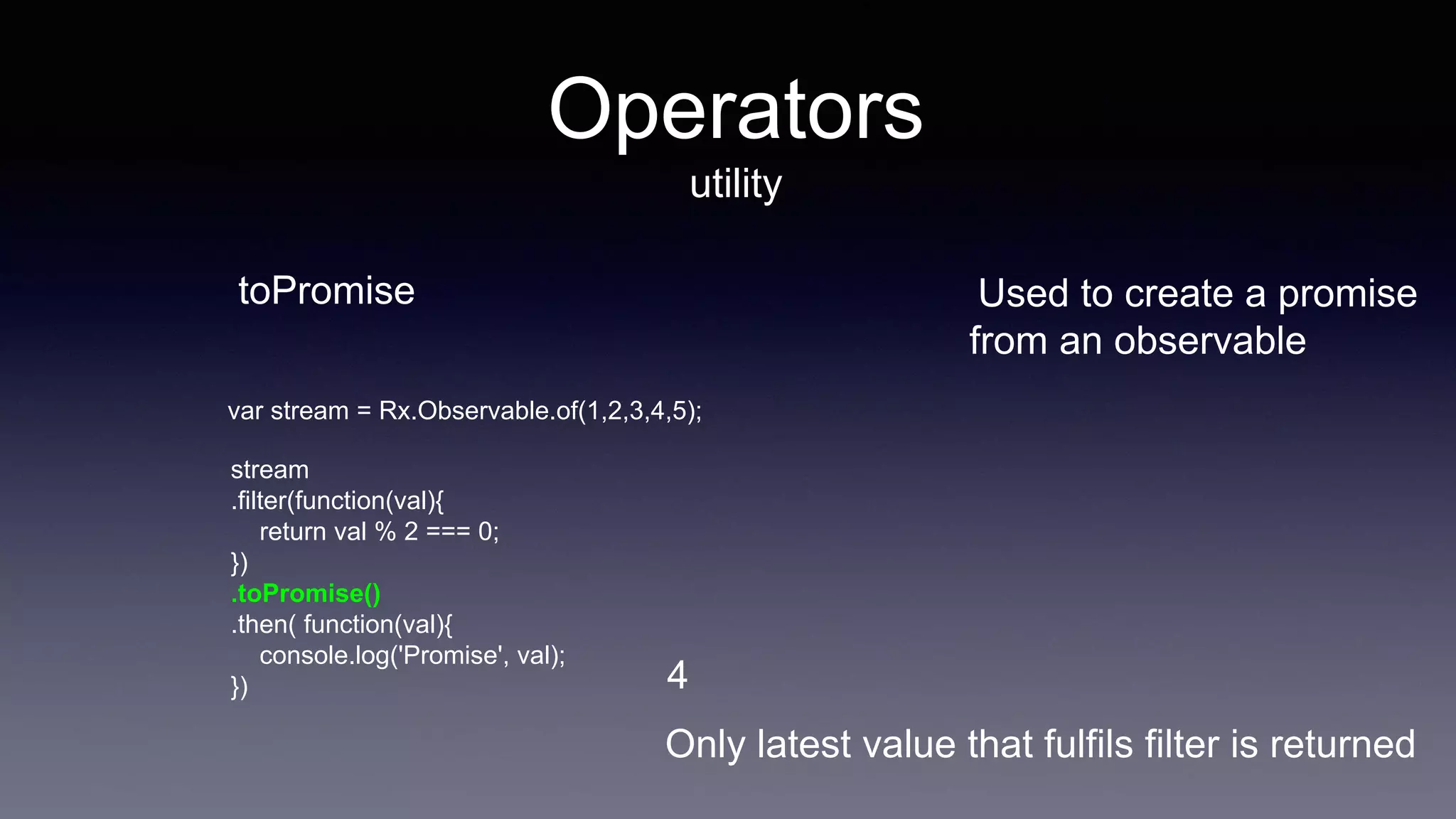 Operators
utility
toPromise Used to create a promise
from an observable
stream
.filter(function(val){
return val % 2 === 0;
})
.toPromise()
.then( function(val){
console.log('Promise', val);
}) 4
var stream = Rx.Observable.of(1,2,3,4,5);
Only latest value that fulfils filter is returned
 