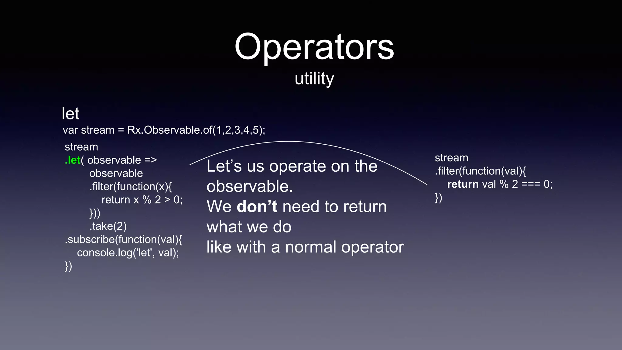 Operators
utility
let
stream
.let( observable =>
observable
.filter(function(x){
return x % 2 > 0;
}))
.take(2)
.subscribe(function(val){
console.log('let', val);
})
Let’s us operate on the
observable.
We don’t need to return
what we do
like with a normal operator
stream
.filter(function(val){
return val % 2 === 0;
})
var stream = Rx.Observable.of(1,2,3,4,5);
 