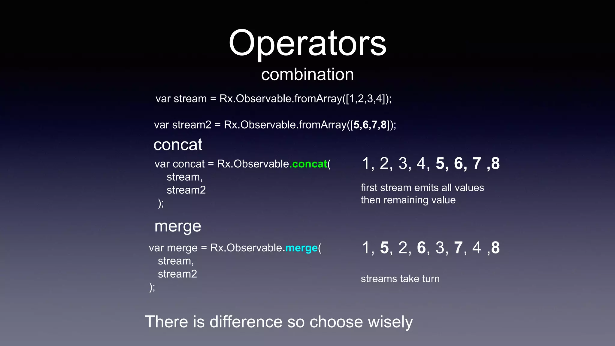 Operators
combination
concat
merge
var concat = Rx.Observable.concat(
stream,
stream2
);
var stream = Rx.Observable.fromArray([1,2,3,4]);
var stream2 = Rx.Observable.fromArray([5,6,7,8]);
1, 2, 3, 4, 5, 6, 7 ,8
var merge = Rx.Observable.merge(
stream,
stream2
);
1, 5, 2, 6, 3, 7, 4 ,8
first stream emits all values
then remaining value
streams take turn
There is difference so choose wisely
 