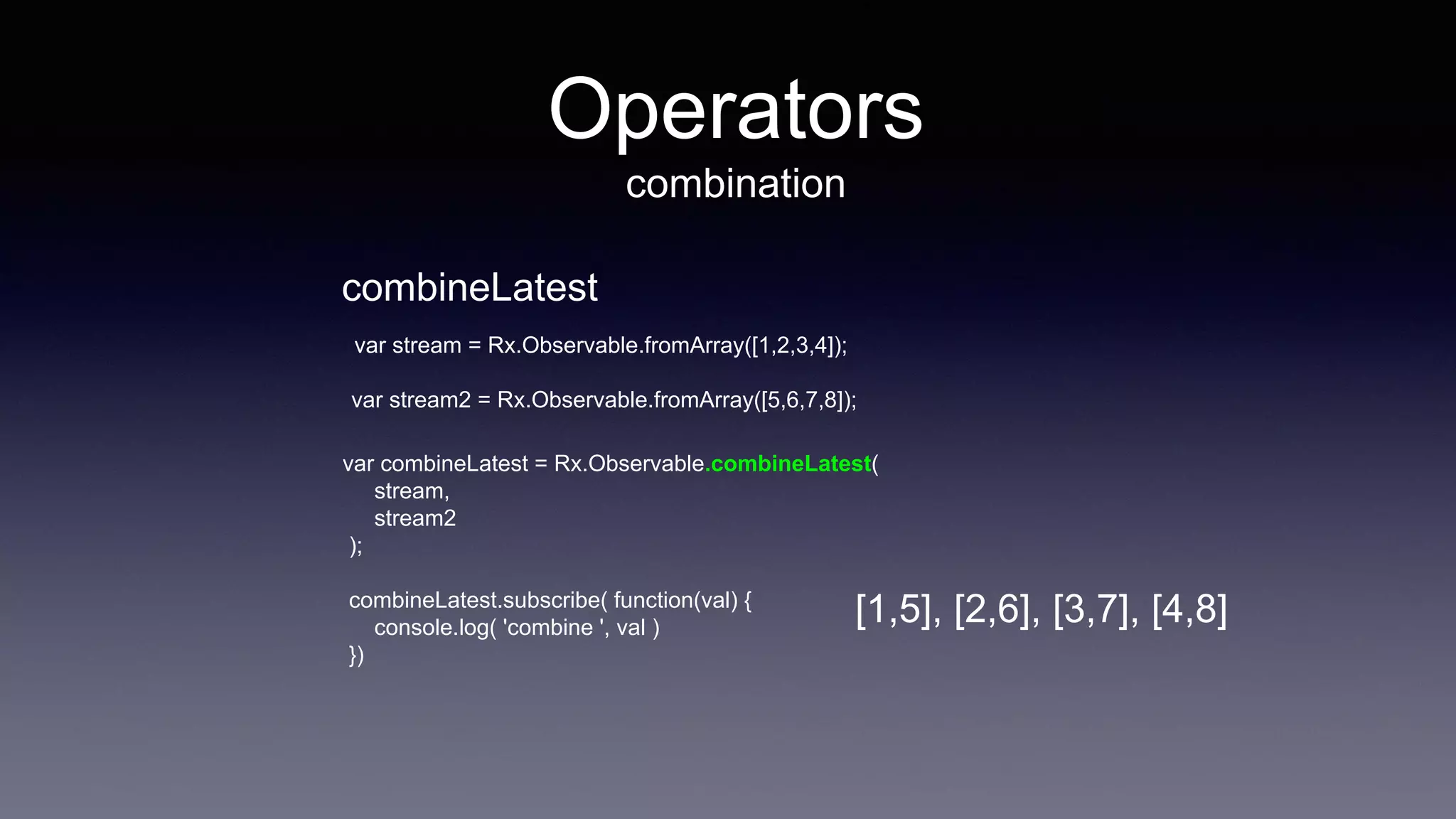 Operators
combination
var stream = Rx.Observable.fromArray([1,2,3,4]);
var stream2 = Rx.Observable.fromArray([5,6,7,8]);
var combineLatest = Rx.Observable.combineLatest(
stream,
stream2
);
combineLatest.subscribe( function(val) {
console.log( 'combine ', val )
})
combineLatest
[1,5], [2,6], [3,7], [4,8]
 