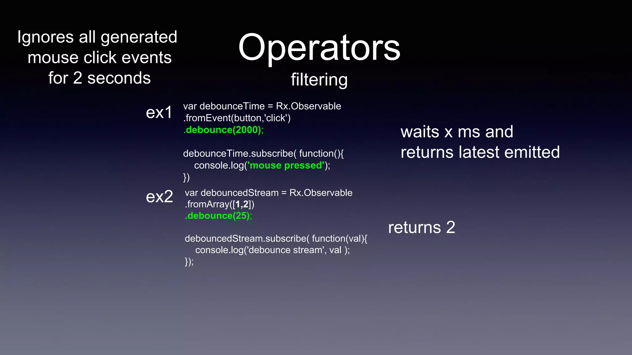 Operators
filtering
var debounceTime = Rx.Observable
.fromEvent(button,'click')
.debounce(2000);
debounceTime.subscribe( function(){
console.log('mouse pressed');
})
waits x ms and
returns latest emitted
var debouncedStream = Rx.Observable
.fromArray([1,2])
.debounce(25);
debouncedStream.subscribe( function(val){
console.log('debounce stream', val );
});
returns 2
ex1
ex2
Ignores all generated
mouse click events
for 2 seconds
 