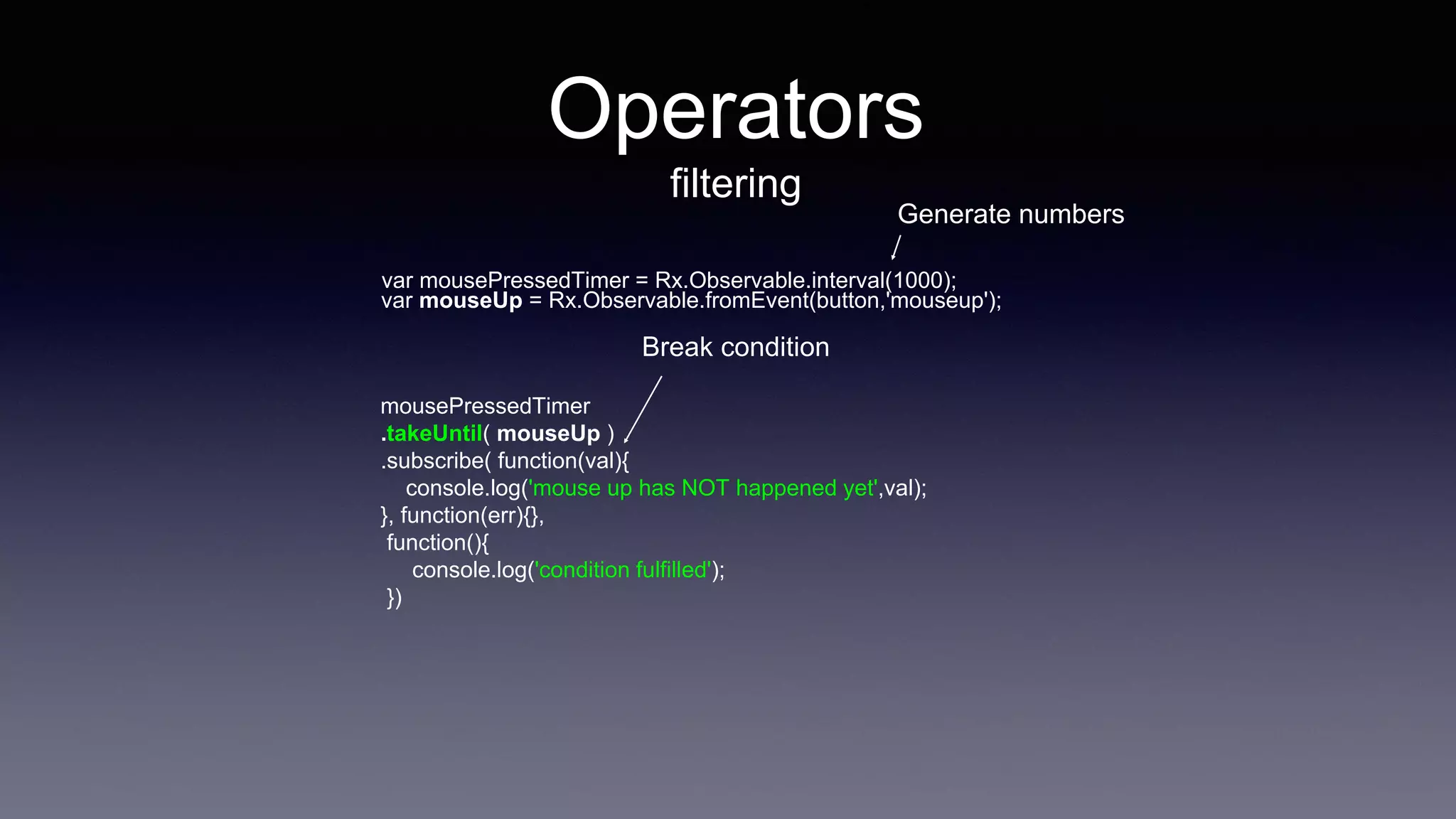 Operators
filtering
var mousePressedTimer = Rx.Observable.interval(1000);
mousePressedTimer
.takeUntil( mouseUp )
.subscribe( function(val){
console.log('mouse up has NOT happened yet',val);
}, function(err){},
function(){
console.log('condition fulfilled');
})
var mouseUp = Rx.Observable.fromEvent(button,'mouseup');
Break condition
Generate numbers
 