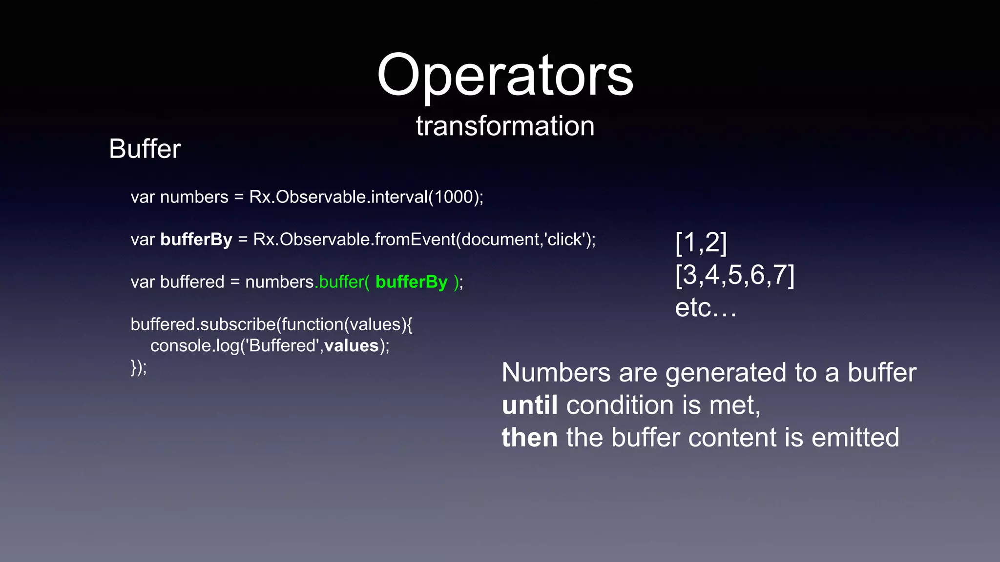 Operators
transformation
var numbers = Rx.Observable.interval(1000);
var bufferBy = Rx.Observable.fromEvent(document,'click');
var buffered = numbers.buffer( bufferBy );
buffered.subscribe(function(values){
console.log('Buffered',values);
});
[1,2]
[3,4,5,6,7]
etc…
Numbers are generated to a buffer
until condition is met,
then the buffer content is emitted
Buffer
 
