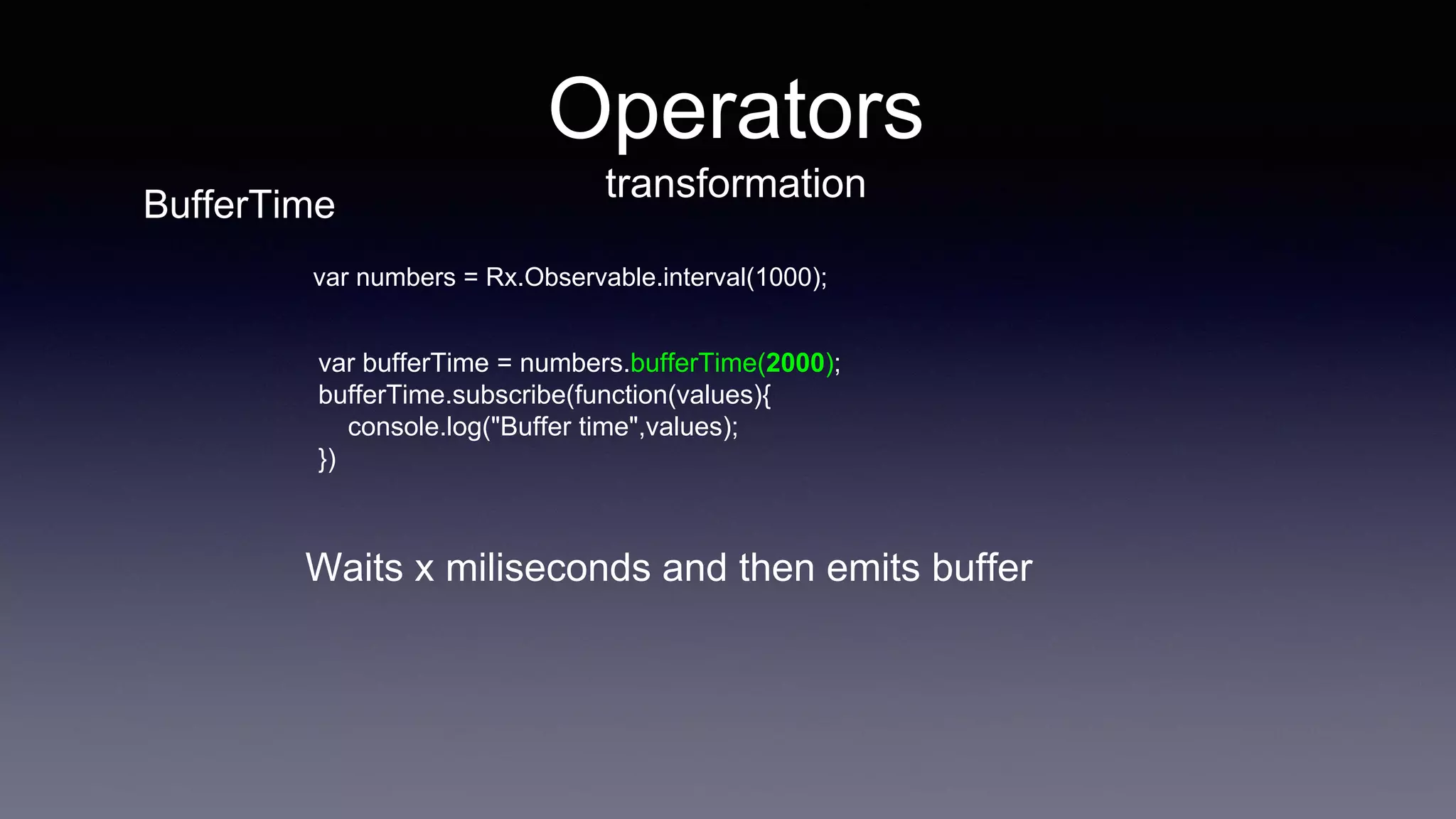 Operators
transformation
var bufferTime = numbers.bufferTime(2000);
bufferTime.subscribe(function(values){
console.log("Buffer time",values);
})
var numbers = Rx.Observable.interval(1000);
Waits x miliseconds and then emits buffer
BufferTime
 
