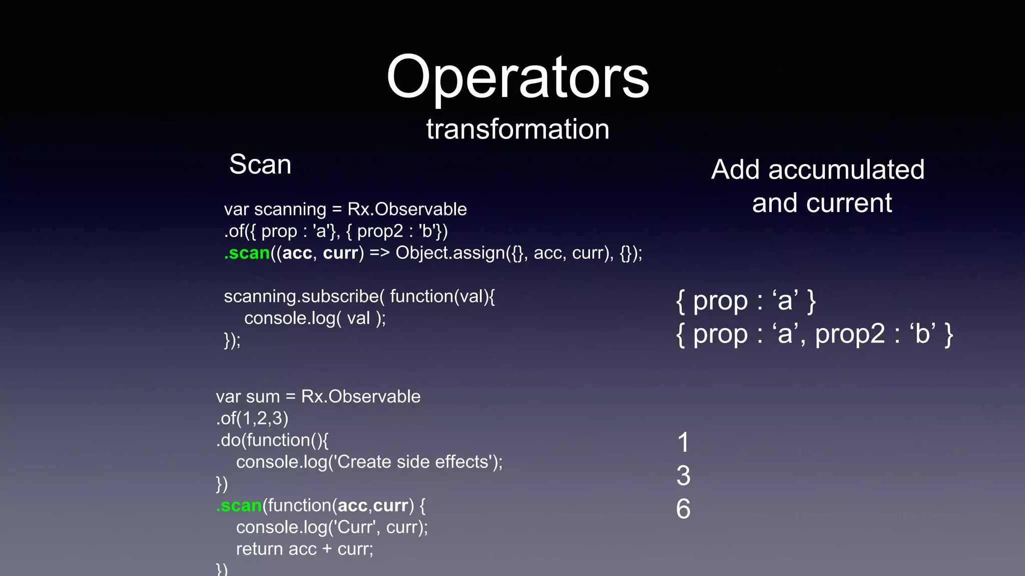 Operators
transformation
Scan
var scanning = Rx.Observable
.of({ prop : 'a'}, { prop2 : 'b'})
.scan((acc, curr) => Object.assign({}, acc, curr), {});
scanning.subscribe( function(val){
console.log( val );
});
Add accumulated
and current
var sum = Rx.Observable
.of(1,2,3)
.do(function(){
console.log('Create side effects');
})
.scan(function(acc,curr) {
console.log('Curr', curr);
return acc + curr;
{ prop : ‘a’ }
{ prop : ‘a’, prop2 : ‘b’ }
1
3
6
 
