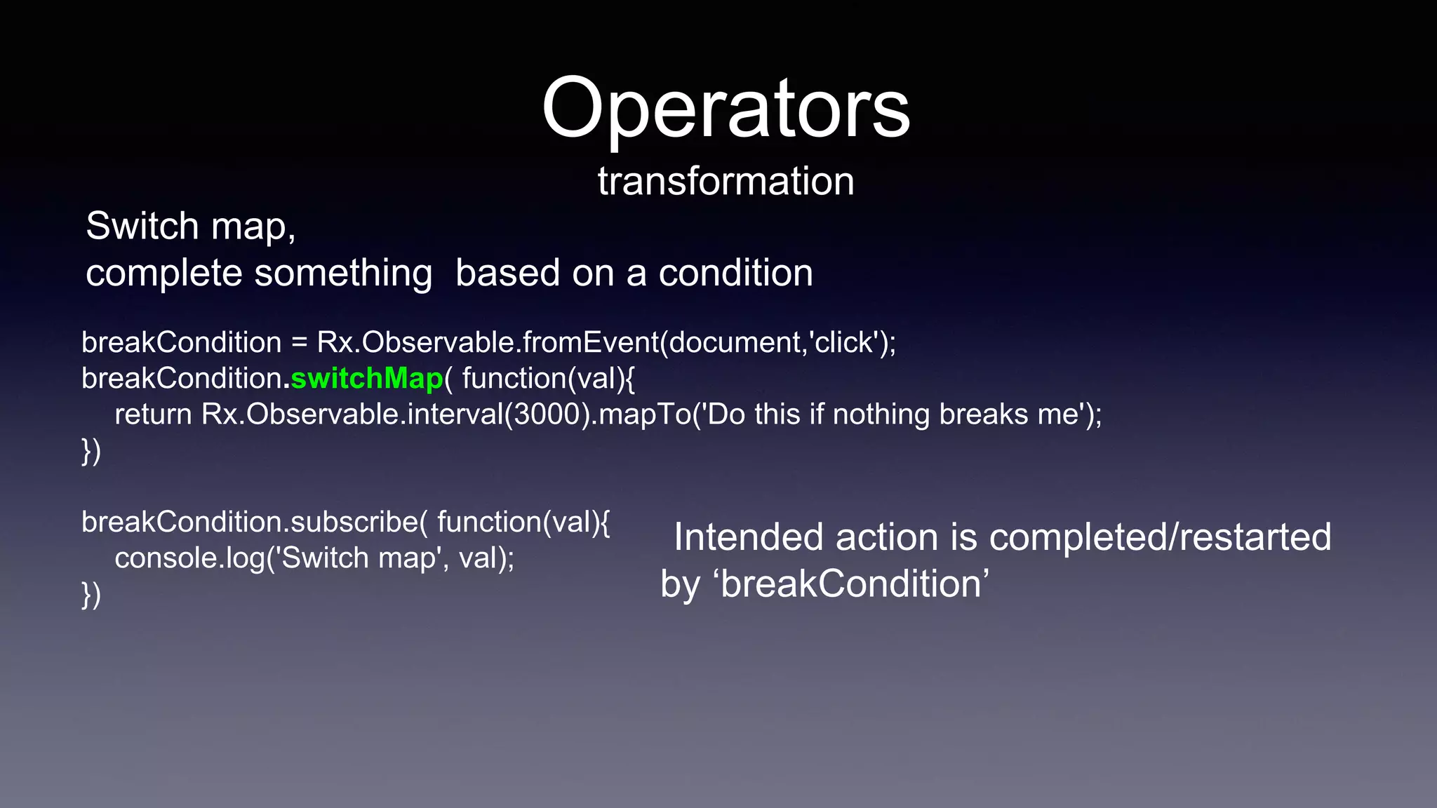 Operators
transformation
Switch map,
complete something based on a condition
breakCondition = Rx.Observable.fromEvent(document,'click');
breakCondition.switchMap( function(val){
return Rx.Observable.interval(3000).mapTo('Do this if nothing breaks me');
})
breakCondition.subscribe( function(val){
console.log('Switch map', val);
})
Intended action is completed/restarted
by ‘breakCondition’
 