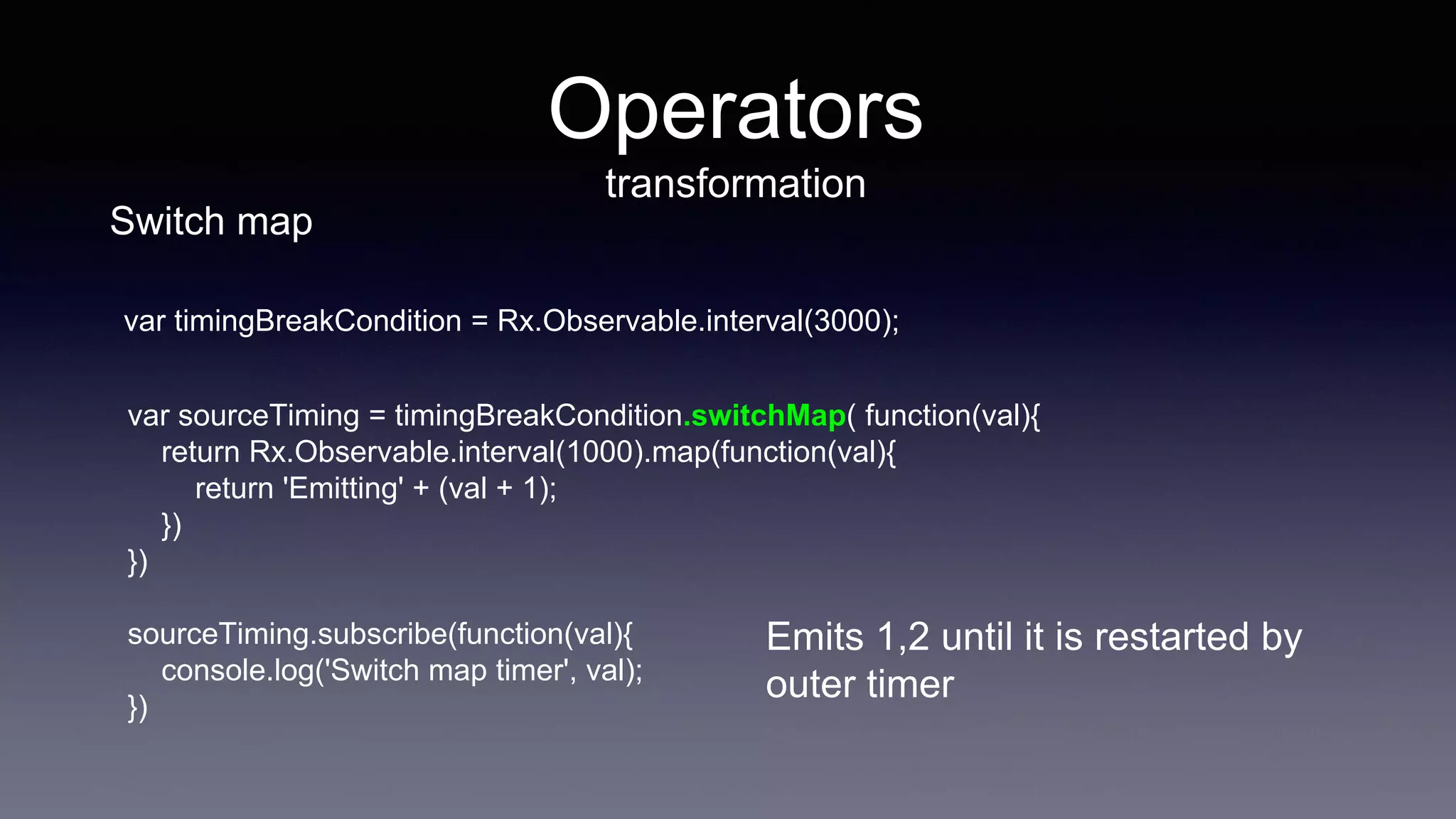 var sourceTiming = timingBreakCondition.switchMap( function(val){
return Rx.Observable.interval(1000).map(function(val){
return 'Emitting' + (val + 1);
})
})
sourceTiming.subscribe(function(val){
console.log('Switch map timer', val);
})
Operators
transformation
Emits 1,2 until it is restarted by
outer timer
Switch map
var timingBreakCondition = Rx.Observable.interval(3000);
 