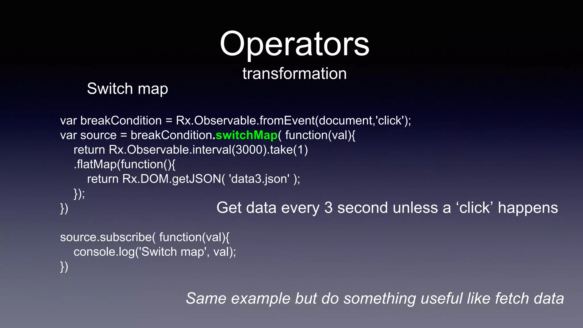 Operators
transformation
var breakCondition = Rx.Observable.fromEvent(document,'click');
var source = breakCondition.switchMap( function(val){
return Rx.Observable.interval(3000).take(1)
.flatMap(function(){
return Rx.DOM.getJSON( 'data3.json' );
});
})
source.subscribe( function(val){
console.log('Switch map', val);
})
Get data every 3 second unless a ‘click’ happens
Switch map
Same example but do something useful like fetch data
 