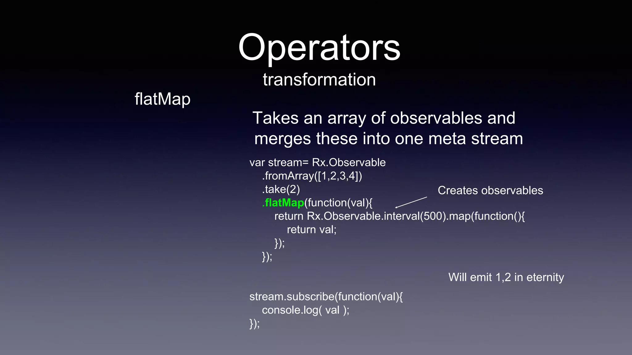 flatMap
Takes an array of observables and
merges these into one meta stream
var stream= Rx.Observable
.fromArray([1,2,3,4])
.take(2)
.flatMap(function(val){
return Rx.Observable.interval(500).map(function(){
return val;
});
});
stream.subscribe(function(val){
console.log( val );
});
Creates observables
Will emit 1,2 in eternity
Operators
transformation
 