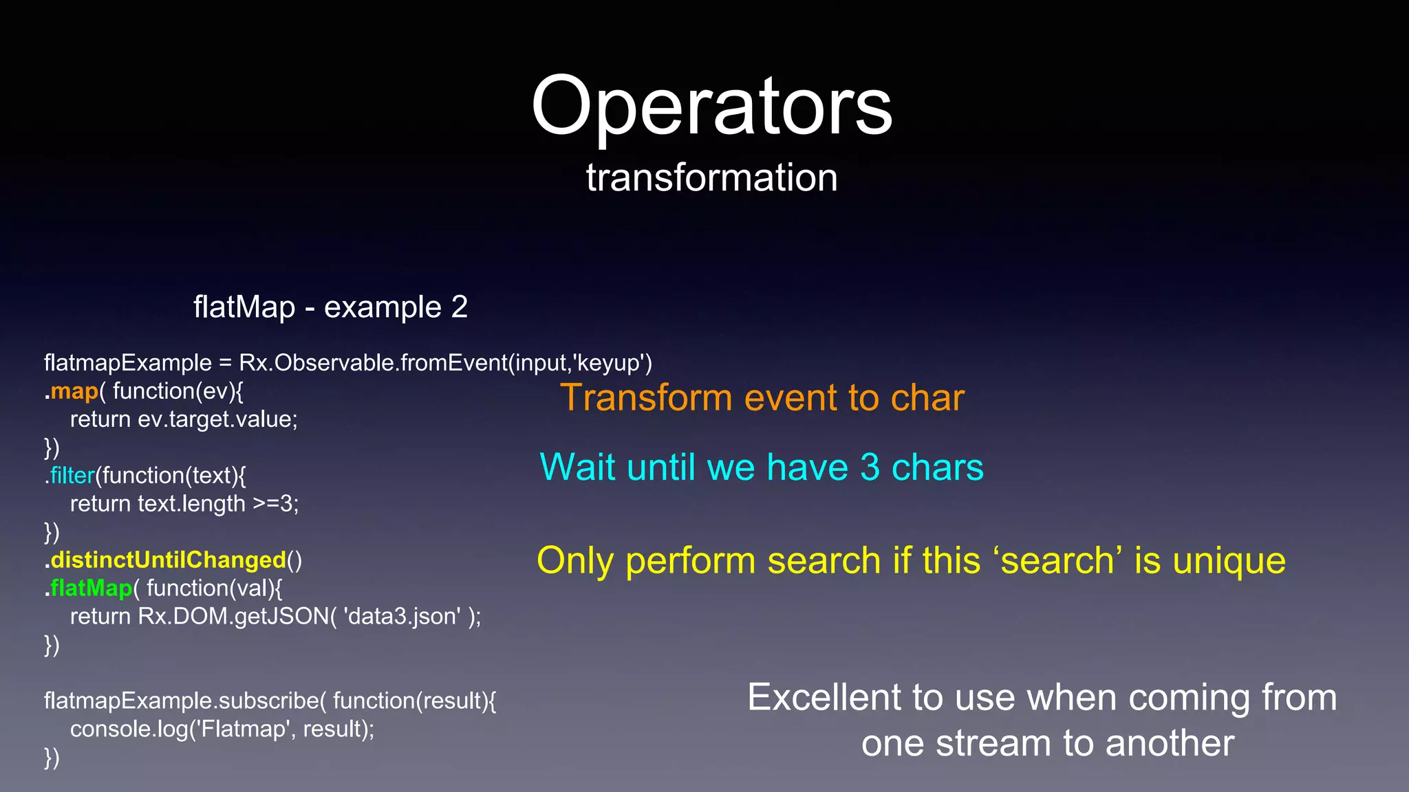 Excellent to use when coming from
one stream to another
Operators
transformation
flatMap - example 2
flatmapExample = Rx.Observable.fromEvent(input,'keyup')
.map( function(ev){
return ev.target.value;
})
.filter(function(text){
return text.length >=3;
})
.distinctUntilChanged()
.flatMap( function(val){
return Rx.DOM.getJSON( 'data3.json' );
})
flatmapExample.subscribe( function(result){
console.log('Flatmap', result);
})
Transform event to char
Wait until we have 3 chars
Only perform search if this ‘search’ is unique
 
