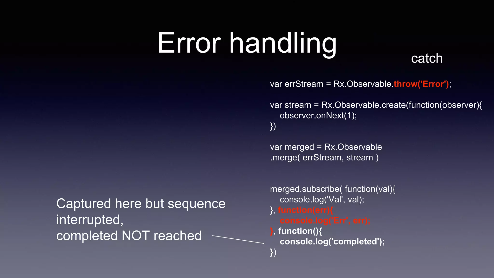 Error handling catch
var errStream = Rx.Observable.throw('Error');
var stream = Rx.Observable.create(function(observer){
observer.onNext(1);
})
var merged = Rx.Observable
.merge( errStream, stream )
merged.subscribe( function(val){
console.log('Val', val);
}, function(err){
console.log('Err', err);
}, function(){
console.log('completed');
})
Captured here but sequence
interrupted,
completed NOT reached
 