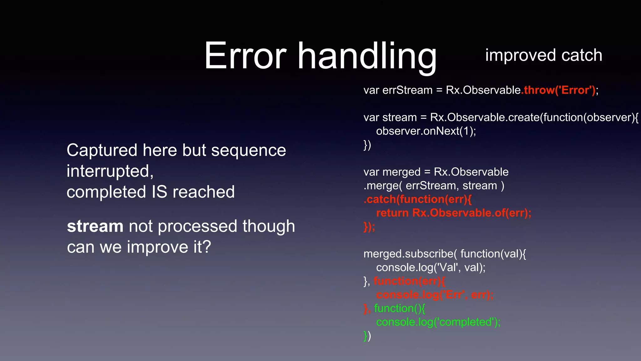 Error handling improved catch
var errStream = Rx.Observable.throw('Error');
var stream = Rx.Observable.create(function(observer){
observer.onNext(1);
})
var merged = Rx.Observable
.merge( errStream, stream )
.catch(function(err){
return Rx.Observable.of(err);
});
merged.subscribe( function(val){
console.log('Val', val);
}, function(err){
console.log('Err', err);
}, function(){
console.log('completed');
})
Captured here but sequence
interrupted,
completed IS reached
stream not processed though
can we improve it?
 