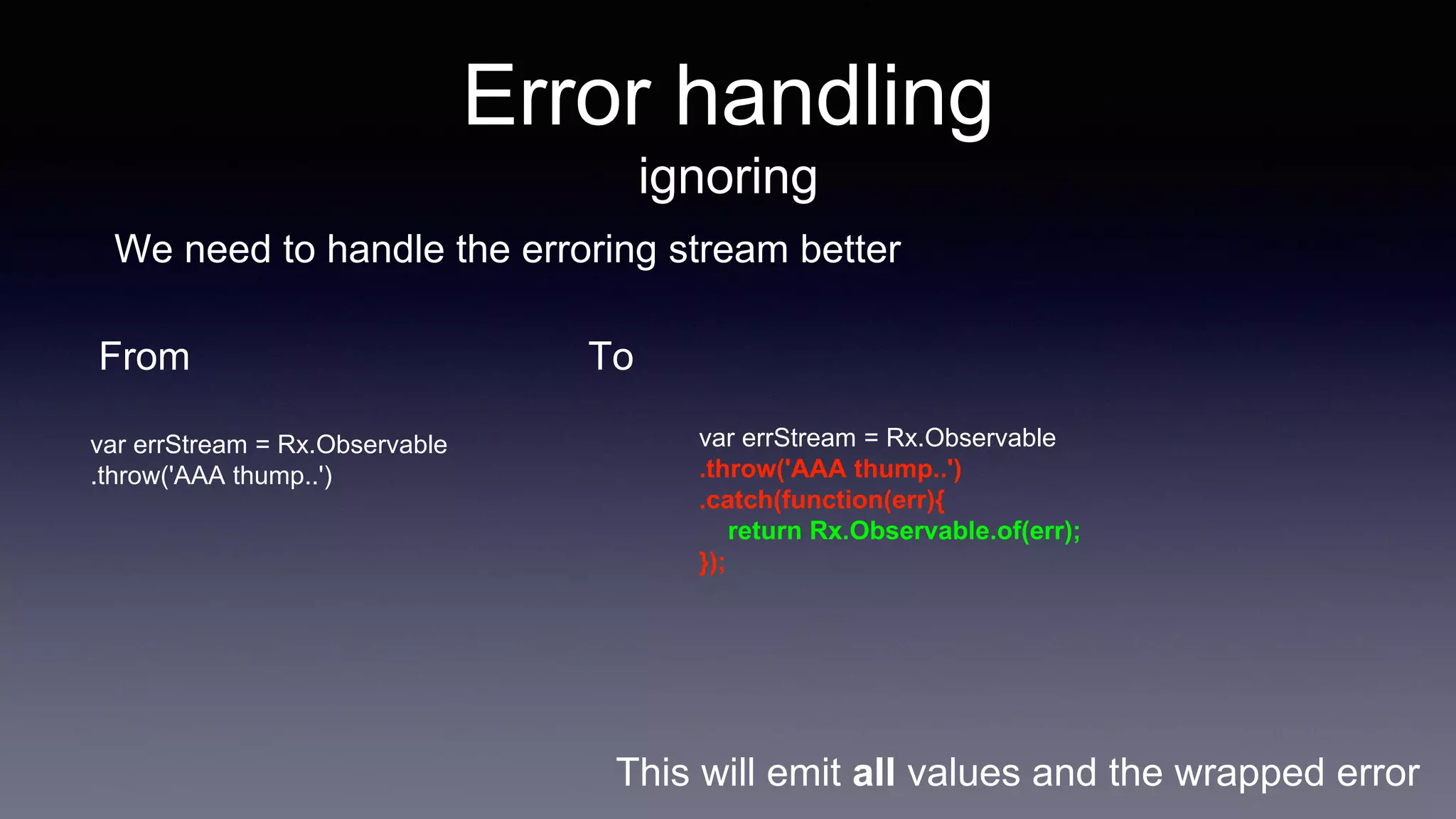Error handling
ignoring
We need to handle the erroring stream better
From
var errStream = Rx.Observable
.throw('AAA thump..')
To
var errStream = Rx.Observable
.throw('AAA thump..')
.catch(function(err){
return Rx.Observable.of(err);
});
This will emit all values and the wrapped error
 