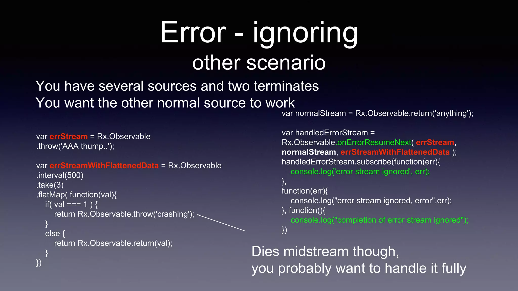 Error - ignoring
other scenario
You have several sources and two terminates
You want the other normal source to work
var errStream = Rx.Observable
.throw('AAA thump..');
var errStreamWithFlattenedData = Rx.Observable
.interval(500)
.take(3)
.flatMap( function(val){
if( val === 1 ) {
return Rx.Observable.throw('crashing');
}
else {
return Rx.Observable.return(val);
}
})
var normalStream = Rx.Observable.return('anything');
var handledErrorStream =
Rx.Observable.onErrorResumeNext( errStream,
normalStream, errStreamWithFlattenedData );
handledErrorStream.subscribe(function(err){
console.log('error stream ignored', err);
},
function(err){
console.log("error stream ignored, error",err);
}, function(){
console.log("completion of error stream ignored");
})
Dies midstream though,
you probably want to handle it fully
 
