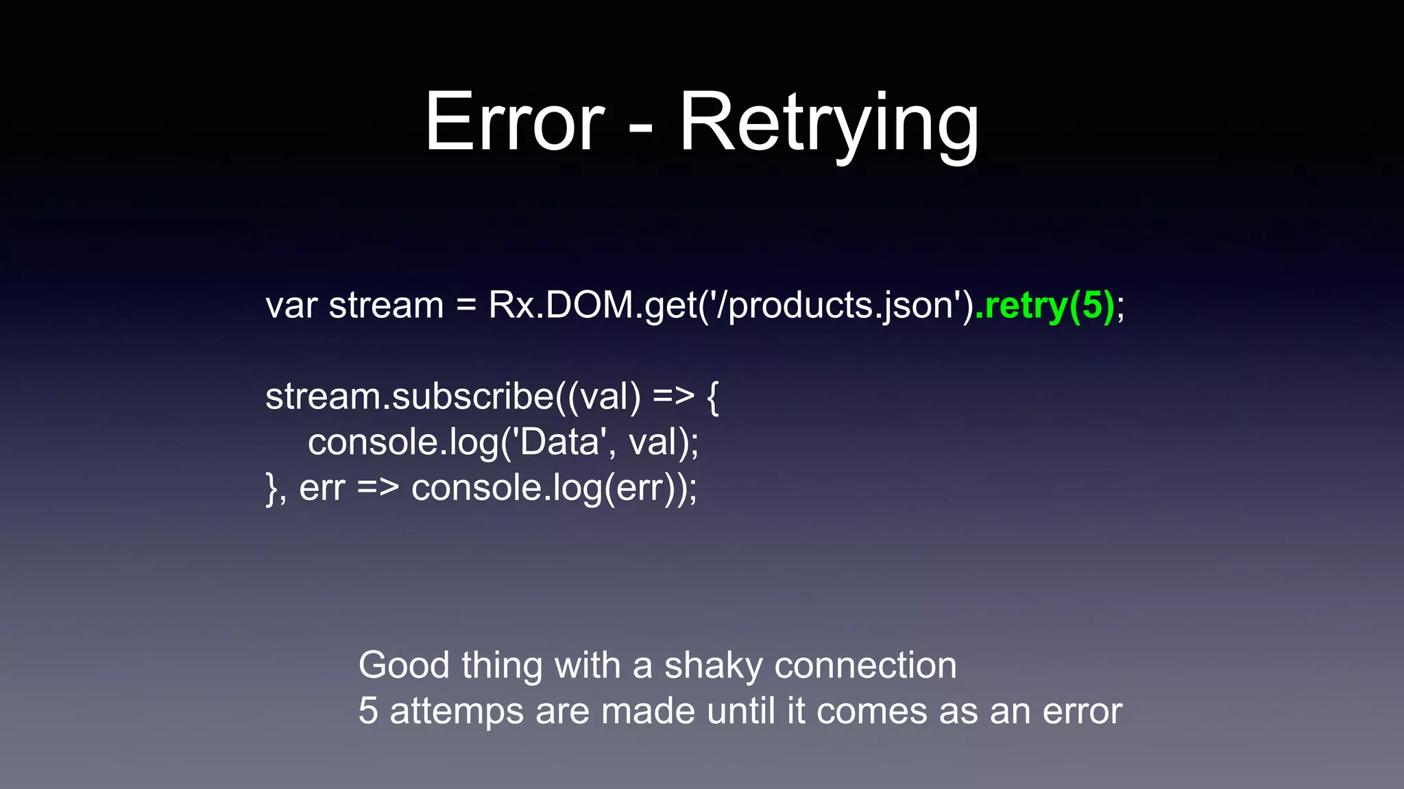 Error - Retrying
var stream = Rx.DOM.get('/products.json').retry(5);
stream.subscribe((val) => {
console.log('Data', val);
}, err => console.log(err));
Good thing with a shaky connection
5 attemps are made until it comes as an error
 