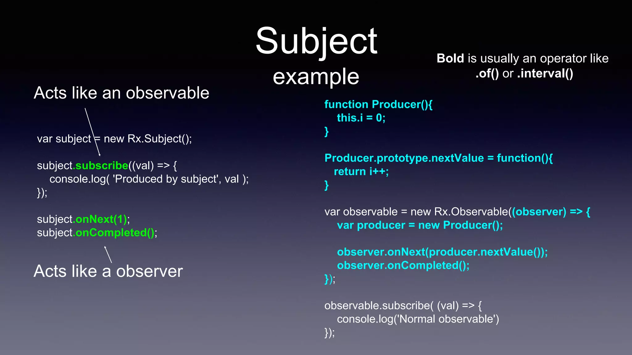 Subject
example
var subject = new Rx.Subject();
subject.subscribe((val) => {
console.log( 'Produced by subject', val );
});
subject.onNext(1);
subject.onCompleted();
function Producer(){
this.i = 0;
}
Producer.prototype.nextValue = function(){
return i++;
}
var observable = new Rx.Observable((observer) => {
var producer = new Producer();
observer.onNext(producer.nextValue());
observer.onCompleted();
});
observable.subscribe( (val) => {
console.log('Normal observable')
});
Bold is usually an operator like
.of() or .interval()
Acts like a observer
Acts like an observable
 