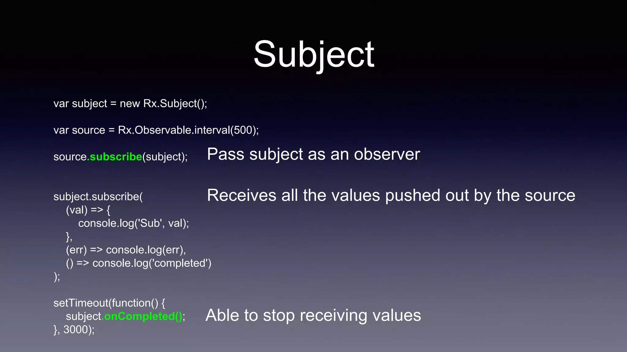 Subject
var subject = new Rx.Subject();
var source = Rx.Observable.interval(500);
source.subscribe(subject);
subject.subscribe(
(val) => {
console.log('Sub', val);
},
(err) => console.log(err),
() => console.log('completed')
);
setTimeout(function() {
subject.onCompleted();
}, 3000);
Pass subject as an observer
Receives all the values pushed out by the source
Able to stop receiving values
 