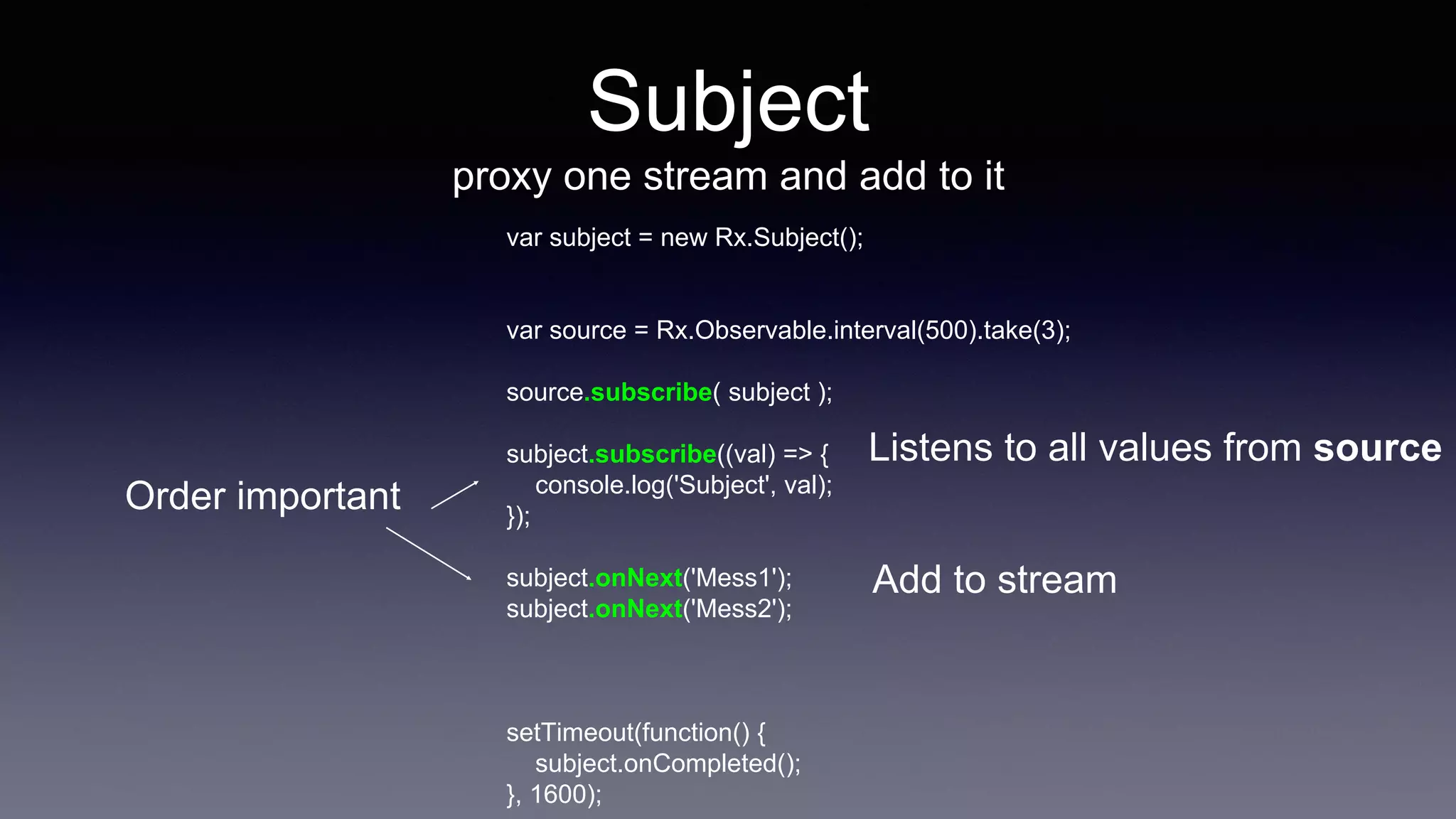 Subject
proxy one stream and add to it
var subject = new Rx.Subject();
var source = Rx.Observable.interval(500).take(3);
source.subscribe( subject );
subject.subscribe((val) => {
console.log('Subject', val);
});
subject.onNext('Mess1');
subject.onNext('Mess2');
setTimeout(function() {
subject.onCompleted();
}, 1600);
Listens to all values from source
Add to stream
Order important
 