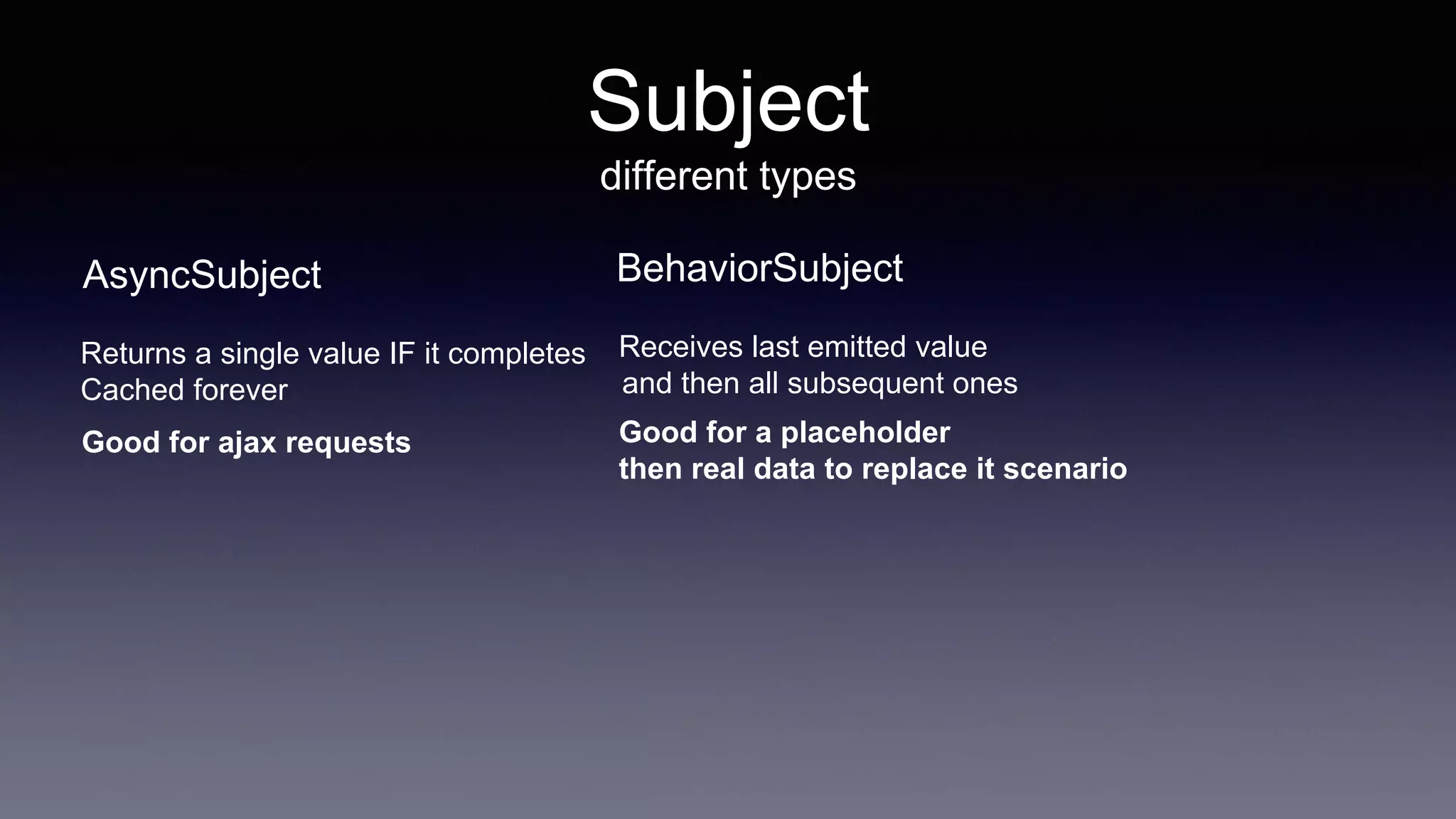 Subject
different types
AsyncSubject
Returns a single value IF it completes
Cached forever
Good for ajax requests
BehaviorSubject
Receives last emitted value
and then all subsequent ones
Good for a placeholder
then real data to replace it scenario
 