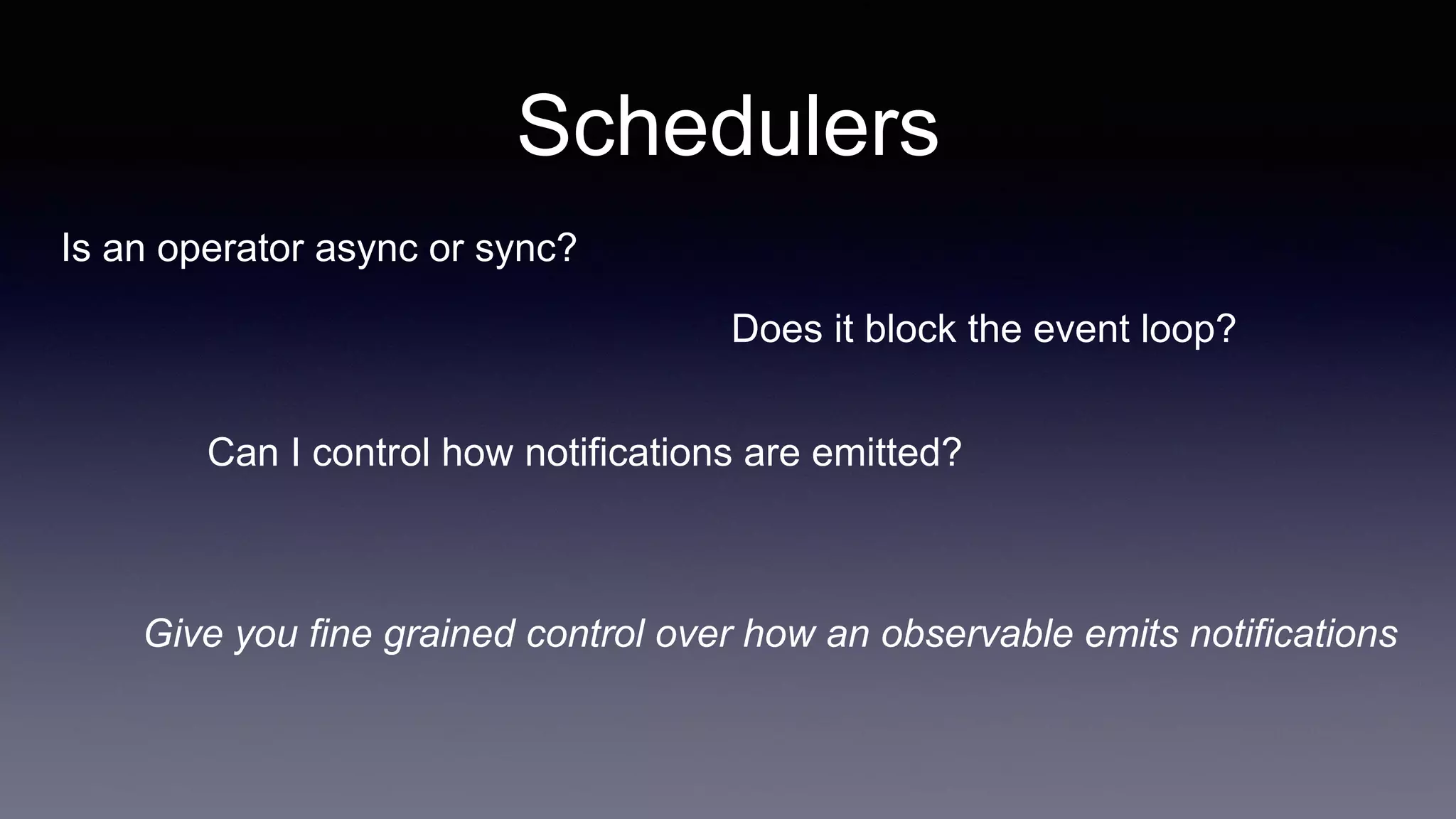 Schedulers
Is an operator async or sync?
Give you fine grained control over how an observable emits notifications
Does it block the event loop?
Can I control how notifications are emitted?
 