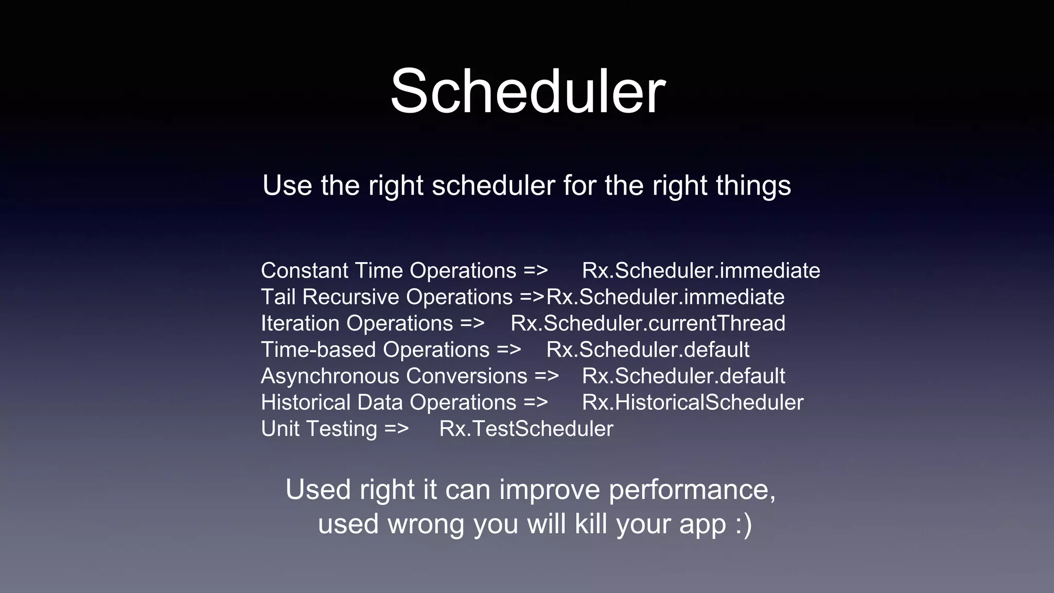 Scheduler
Use the right scheduler for the right things
Constant Time Operations => Rx.Scheduler.immediate
Tail Recursive Operations =>Rx.Scheduler.immediate
Iteration Operations => Rx.Scheduler.currentThread
Time-based Operations => Rx.Scheduler.default
Asynchronous Conversions => Rx.Scheduler.default
Historical Data Operations => Rx.HistoricalScheduler
Unit Testing => Rx.TestScheduler
Used right it can improve performance,
used wrong you will kill your app :)
 