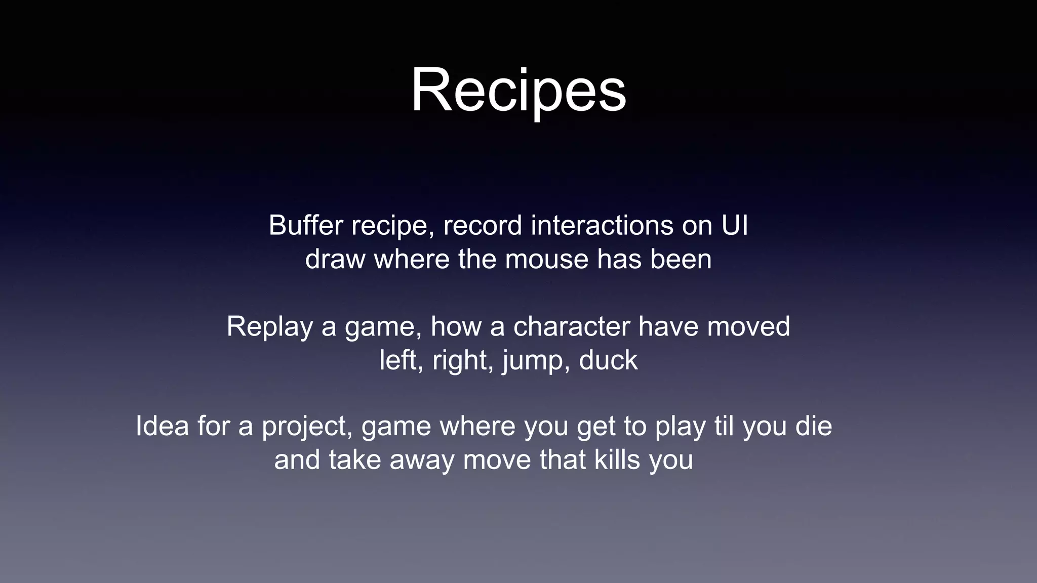 Recipes
Buffer recipe, record interactions on UI
draw where the mouse has been
Replay a game, how a character have moved
left, right, jump, duck
Idea for a project, game where you get to play til you die
and take away move that kills you
 
