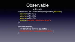 Observable
with error
var stream = Rx.Observable.create(function(observer){
observer.onNext(1);
observer.onNext(2);
observer.onNext(3);
observer.onError( ‘there is an error’ )
})
stream.subscribe(
function(data){ console.log( data ); },
function(error) { console.error( error ); }
)
 