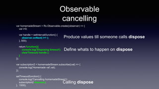 Observable
cancelling
var homemadeStream = Rx.Observable.create((observer) => {
var i=0;
var handle = setInterval(function() {
observer.onNext( i++ );
}, 500);
return function(){
console.log('Disposing timeout');
clearTimeout( handle );
}
});
var subscription2 = homemadeStream.subscribe((val) => {
console.log('Homemade val',val);
});
setTimeout(function() {
console.log('Cancelling homemadeStream');
subscription2.dispose();
}, 1500);
Define whats to happen on dispose
Calling dispose
Produce values till someone calls dispose
 