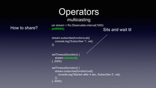 Operators
multicasting
How to share?
stream.subscribe(function(val){
console.log('Subscriber 1', val);
});
setTimeout(function() {
stream.connect();
}, 2000);
setTimeout(function() {
stream.subscribe(function(val){
console.log('Started after 4 sec, Subscriber 2', val);
});
}, 4000);
var stream = Rx.Observable.interval(1000)
.publish();
Sits and wait til
 