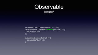 Observable
reducer
var stream2 = Rx.Observable.of(1,2,3,4,5,6);
var subscription2 = stream2.reduce((acc, curr) => {
return acc + curr;
});
subscription2.subscribe((val) => {
console.log('Sum', val);
})
 