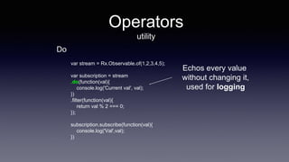 Operators
utility
var stream = Rx.Observable.of(1,2,3,4,5);
var subscription = stream
.do(function(val){
console.log('Current val', val);
})
.filter(function(val){
return val % 2 === 0;
});
subscription.subscribe(function(val){
console.log('Val',val);
})
Echos every value
without changing it,
used for logging
Do
 