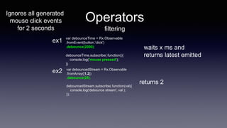 Operators
filtering
var debounceTime = Rx.Observable
.fromEvent(button,'click')
.debounce(2000);
debounceTime.subscribe( function(){
console.log('mouse pressed');
})
waits x ms and
returns latest emitted
var debouncedStream = Rx.Observable
.fromArray([1,2])
.debounce(25);
debouncedStream.subscribe( function(val){
console.log('debounce stream', val );
});
returns 2
ex1
ex2
Ignores all generated
mouse click events
for 2 seconds
 