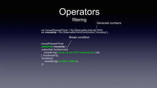 Operators
filtering
var mousePressedTimer = Rx.Observable.interval(1000);
mousePressedTimer
.takeUntil( mouseUp )
.subscribe( function(val){
console.log('mouse up has NOT happened yet',val);
}, function(err){},
function(){
console.log('condition fulfilled');
})
var mouseUp = Rx.Observable.fromEvent(button,'mouseup');
Break condition
Generate numbers
 
