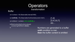 Operators
transformation
var numbers = Rx.Observable.interval(1000);
var bufferBy = Rx.Observable.fromEvent(document,'click');
var buffered = numbers.buffer( bufferBy );
buffered.subscribe(function(values){
console.log('Buffered',values);
});
[1,2]
[3,4,5,6,7]
etc…
Numbers are generated to a buffer
until condition is met,
then the buffer content is emitted
Buffer
 