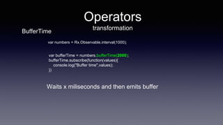 Operators
transformation
var bufferTime = numbers.bufferTime(2000);
bufferTime.subscribe(function(values){
console.log("Buffer time",values);
})
var numbers = Rx.Observable.interval(1000);
Waits x miliseconds and then emits buffer
BufferTime
 