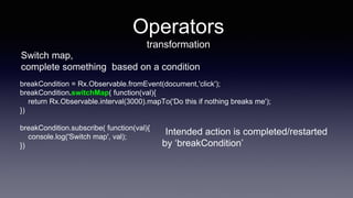 Operators
transformation
Switch map,
complete something based on a condition
breakCondition = Rx.Observable.fromEvent(document,'click');
breakCondition.switchMap( function(val){
return Rx.Observable.interval(3000).mapTo('Do this if nothing breaks me');
})
breakCondition.subscribe( function(val){
console.log('Switch map', val);
})
Intended action is completed/restarted
by ‘breakCondition’
 